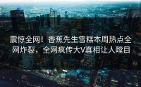 震惊全网！香蕉先生雪糕本周热点全网炸裂，全网疯传大V真相让人瞠目