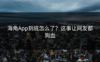 海角App到底怎么了？这事让网友都狗血