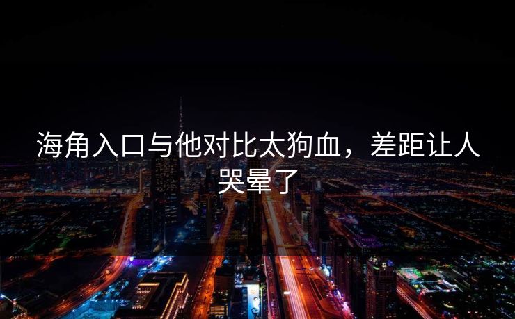 海角入口与他对比太狗血，差距让人哭晕了