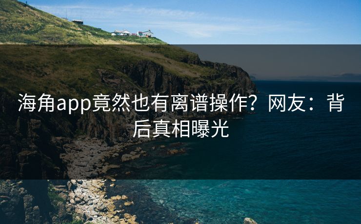 海角app竟然也有离谱操作？网友：背后真相曝光