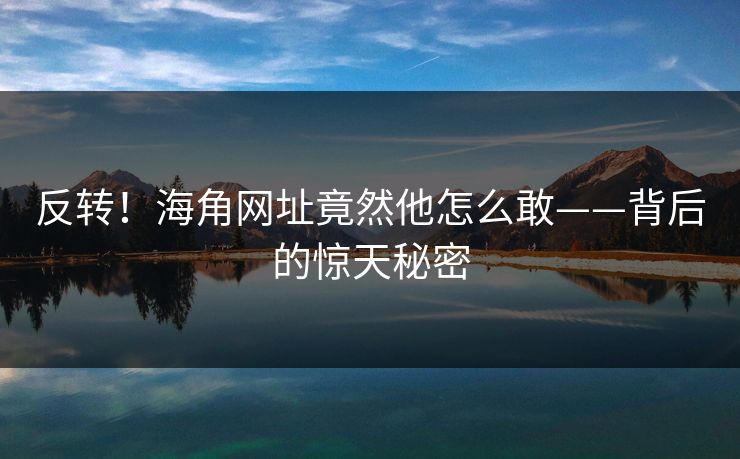 反转！海角网址竟然他怎么敢——背后的惊天秘密