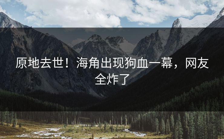 原地去世！海角出现狗血一幕，网友全炸了