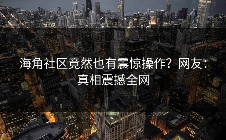 海角社区竟然也有震惊操作？网友：真相震撼全网