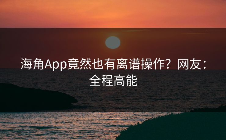 海角App竟然也有离谱操作？网友：全程高能