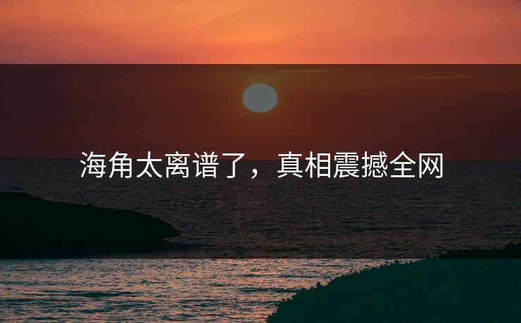 海角太离谱了，真相震撼全网