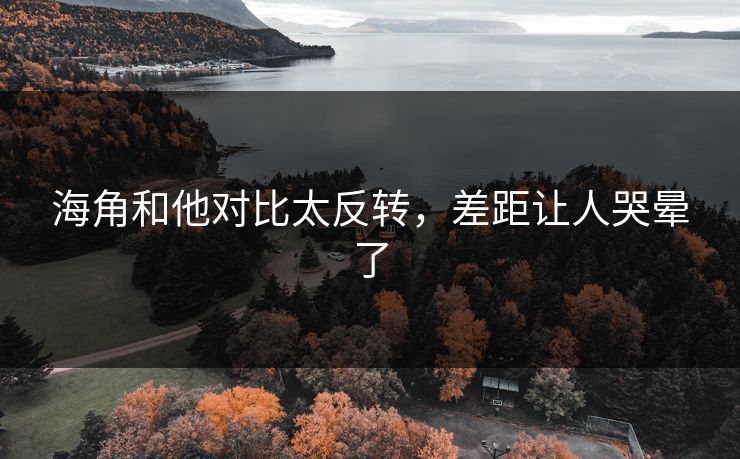 海角和他对比太反转，差距让人哭晕了