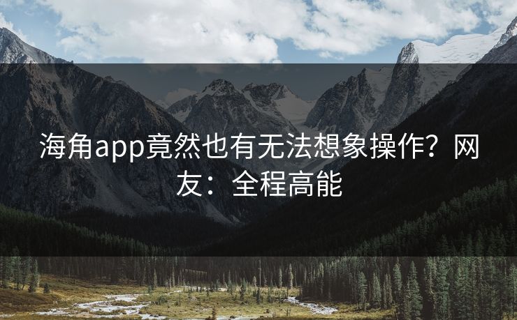 海角app竟然也有无法想象操作？网友：全程高能