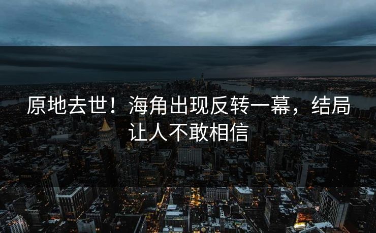 原地去世！海角出现反转一幕，结局让人不敢相信