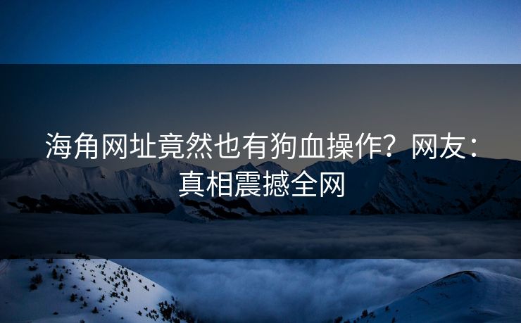 海角网址竟然也有狗血操作？网友：真相震撼全网