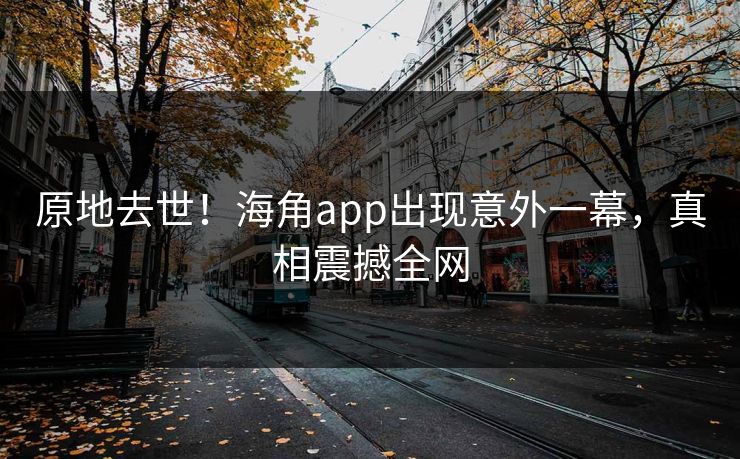 原地去世！海角app出现意外一幕，真相震撼全网