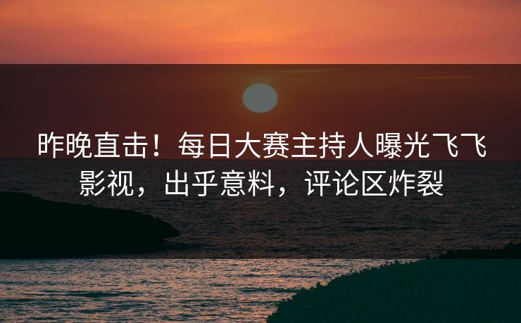 昨晚直击！每日大赛主持人曝光飞飞影视，出乎意料，评论区炸裂