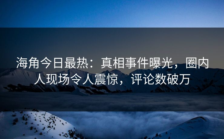 海角今日最热：真相事件曝光，圈内人现场令人震惊，评论数破万