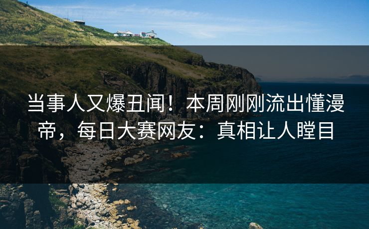 当事人又爆丑闻！本周刚刚流出懂漫帝，每日大赛网友：真相让人瞠目