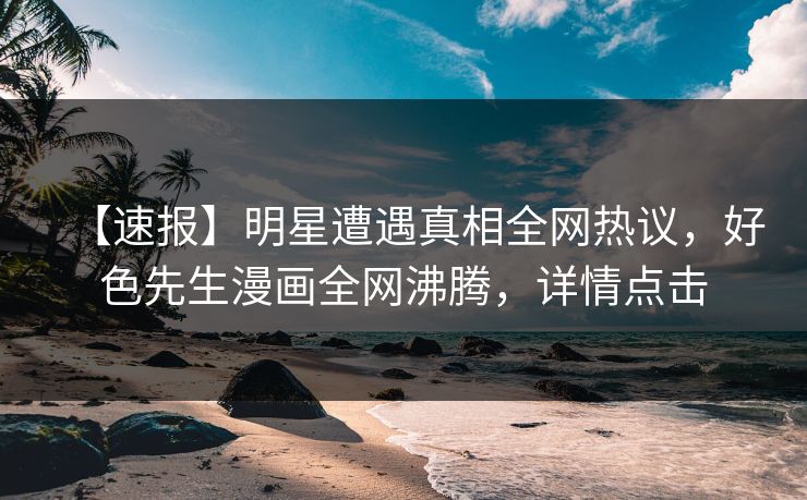 【速报】明星遭遇真相全网热议，好色先生漫画全网沸腾，详情点击