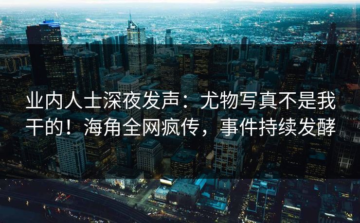 业内人士深夜发声：尤物写真不是我干的！海角全网疯传，事件持续发酵