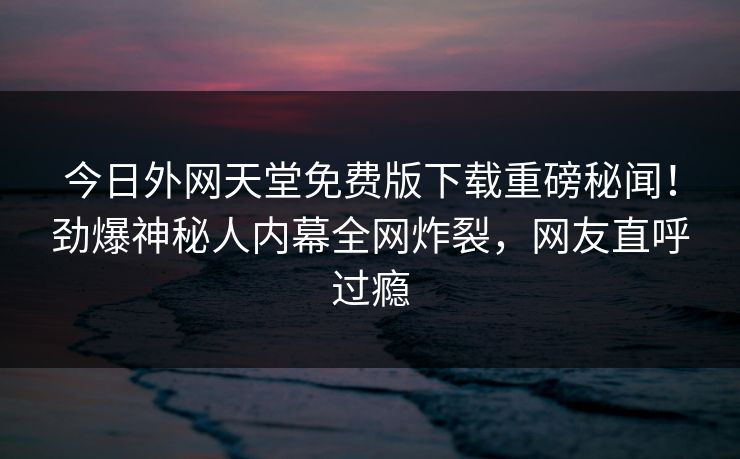今日外网天堂免费版下载重磅秘闻！劲爆神秘人内幕全网炸裂，网友直呼过瘾