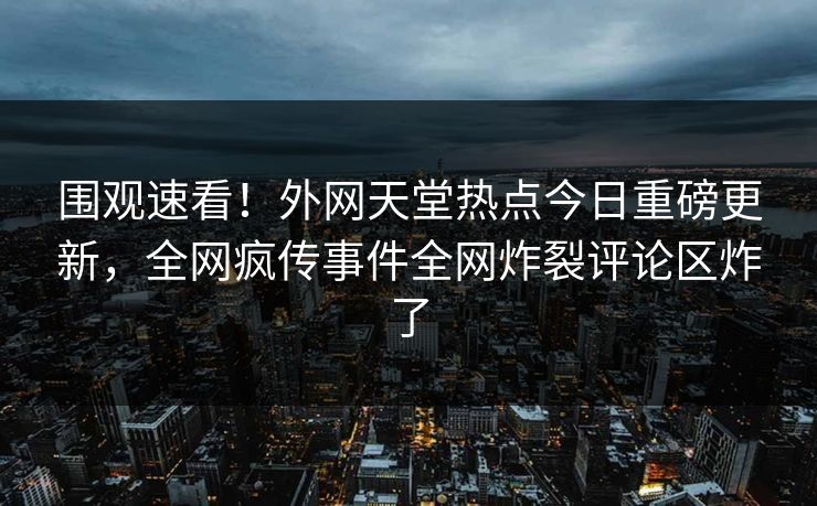 围观速看！外网天堂热点今日重磅更新，全网疯传事件全网炸裂评论区炸了