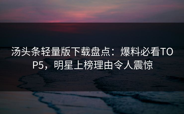 汤头条轻量版下载盘点：爆料必看TOP5，明星上榜理由令人震惊
