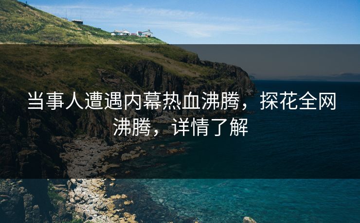 当事人遭遇内幕热血沸腾，探花全网沸腾，详情了解