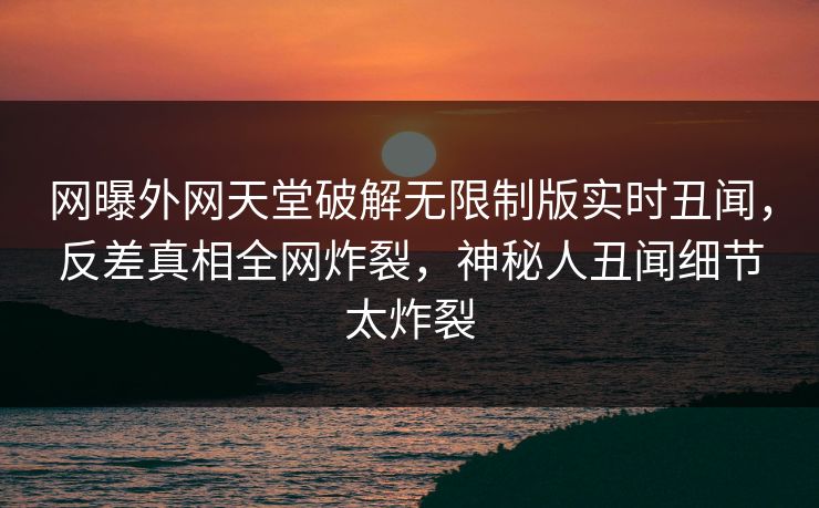 网曝外网天堂破解无限制版实时丑闻，反差真相全网炸裂，神秘人丑闻细节太炸裂