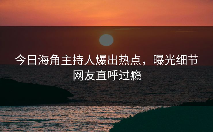 今日海角主持人爆出热点，曝光细节网友直呼过瘾