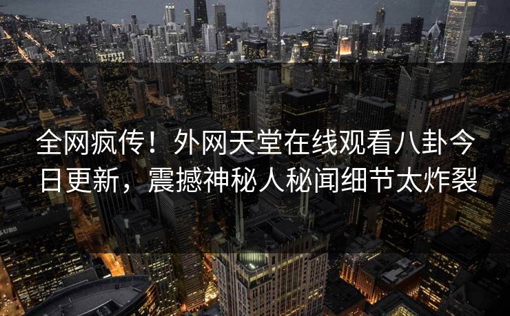 全网疯传！外网天堂在线观看八卦今日更新，震撼神秘人秘闻细节太炸裂