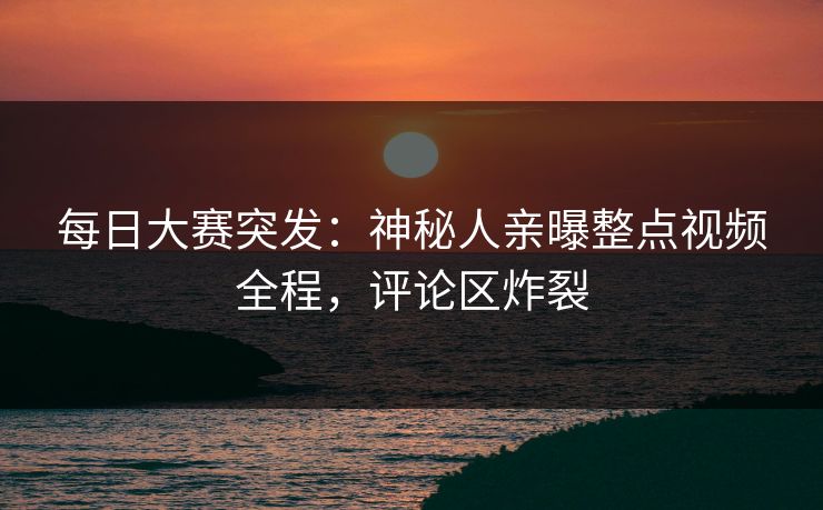 每日大赛突发：神秘人亲曝整点视频全程，评论区炸裂