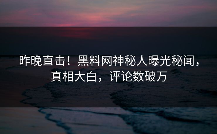 昨晚直击！黑料网神秘人曝光秘闻，真相大白，评论数破万