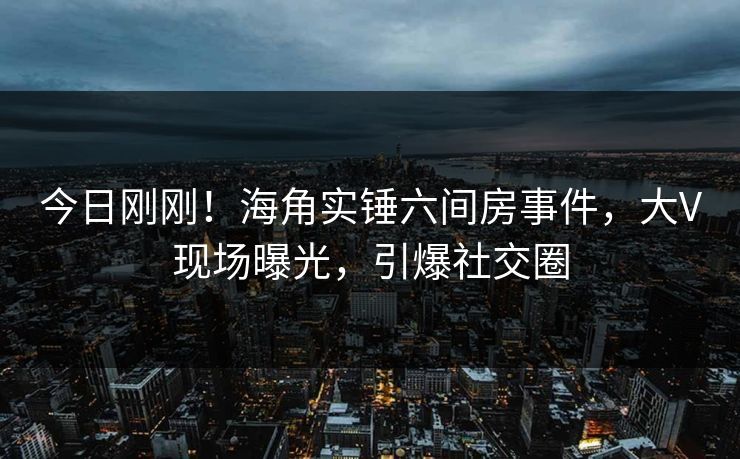 今日刚刚！海角实锤六间房事件，大V现场曝光，引爆社交圈