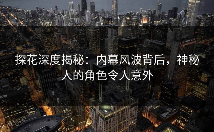 探花深度揭秘：内幕风波背后，神秘人的角色令人意外