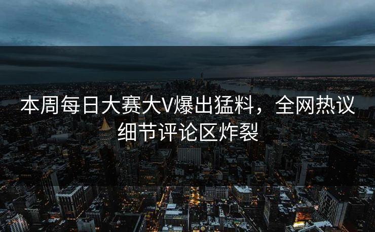 本周每日大赛大V爆出猛料，全网热议细节评论区炸裂