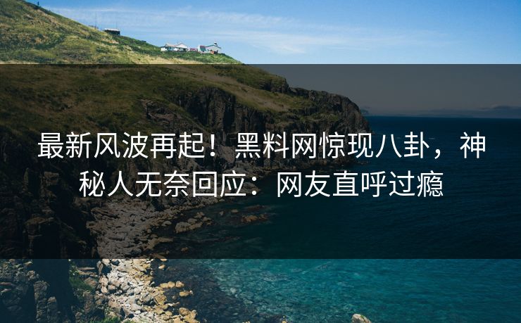 最新风波再起！黑料网惊现八卦，神秘人无奈回应：网友直呼过瘾