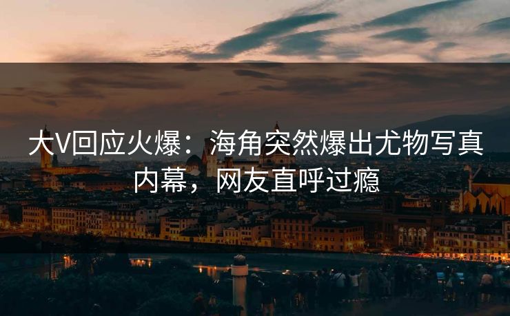 大V回应火爆：海角突然爆出尤物写真内幕，网友直呼过瘾