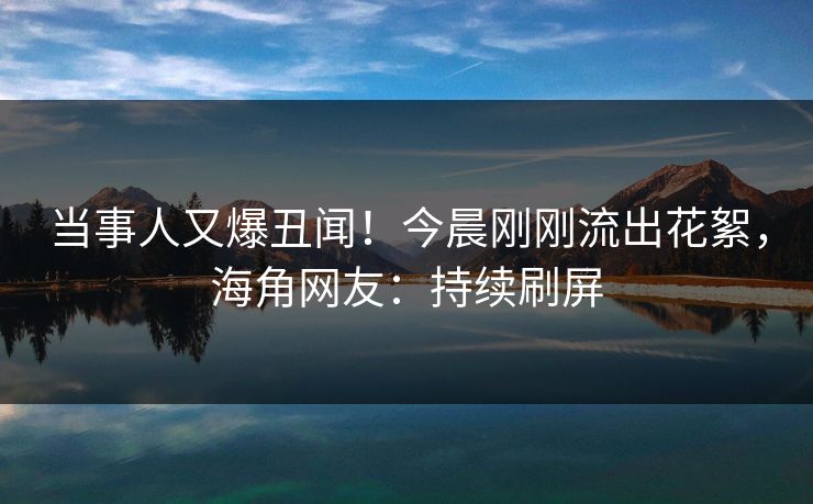 当事人又爆丑闻！今晨刚刚流出花絮，海角网友：持续刷屏