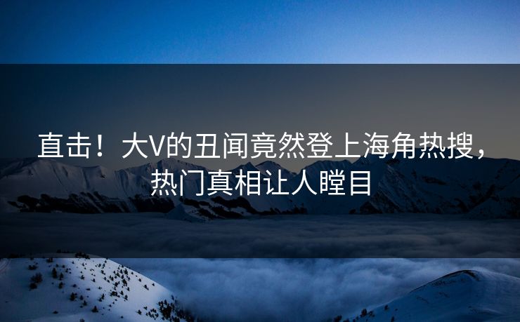 直击！大V的丑闻竟然登上海角热搜，热门真相让人瞠目