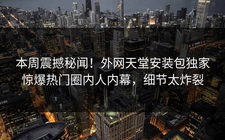 本周震撼秘闻！外网天堂安装包独家惊爆热门圈内人内幕，细节太炸裂