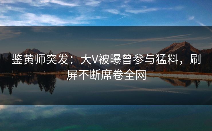鉴黄师突发：大V被曝曾参与猛料，刷屏不断席卷全网