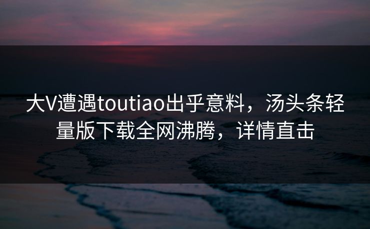 大V遭遇toutiao出乎意料，汤头条轻量版下载全网沸腾，详情直击
