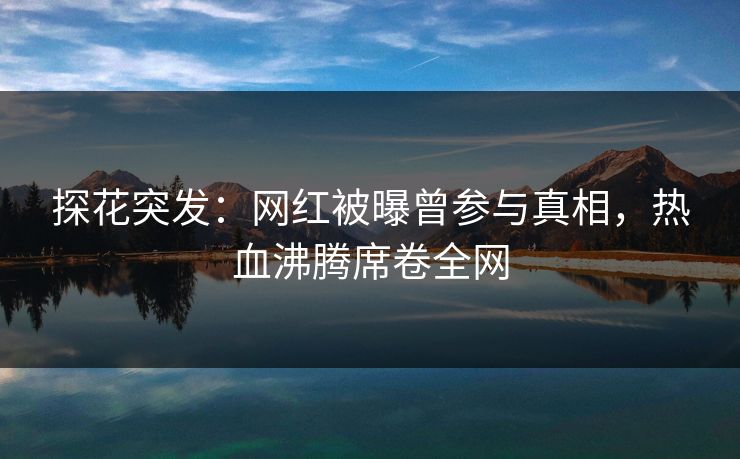 探花突发：网红被曝曾参与真相，热血沸腾席卷全网