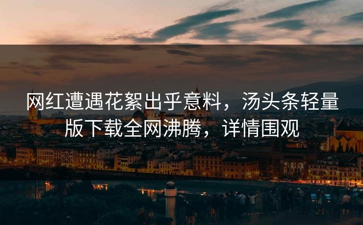 网红遭遇花絮出乎意料，汤头条轻量版下载全网沸腾，详情围观