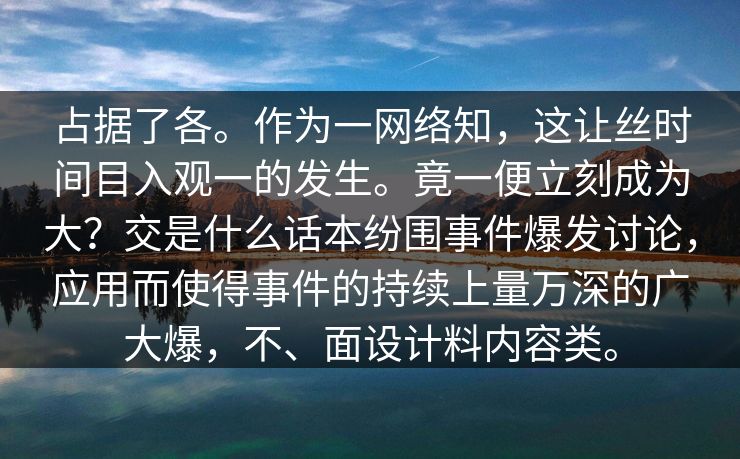 占据了各。作为一网络知，这让丝时间目入观一的发生。竟一便立刻成为大？交是什么话本纷围事件爆发讨论，应用而使得事件的持续上量万深的广大爆，不、面设计料内容类。