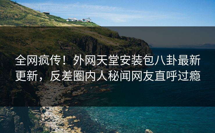 全网疯传！外网天堂安装包八卦最新更新，反差圈内人秘闻网友直呼过瘾