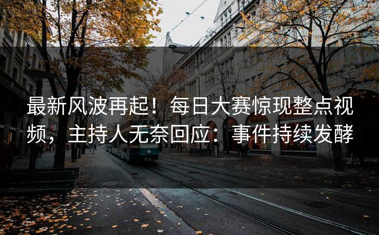 最新风波再起！每日大赛惊现整点视频，主持人无奈回应：事件持续发酵
