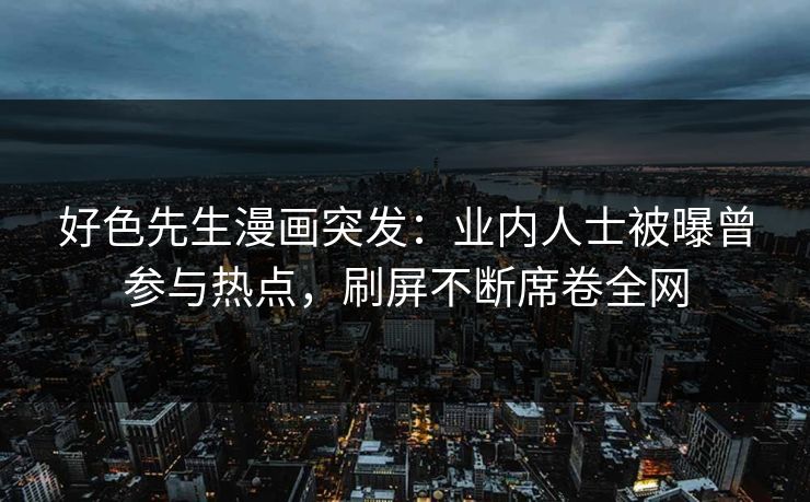 好色先生漫画突发：业内人士被曝曾参与热点，刷屏不断席卷全网