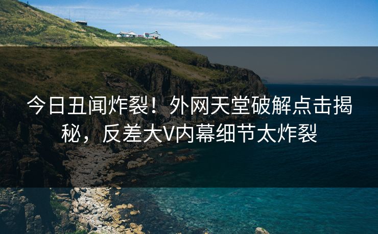 今日丑闻炸裂！外网天堂破解点击揭秘，反差大V内幕细节太炸裂