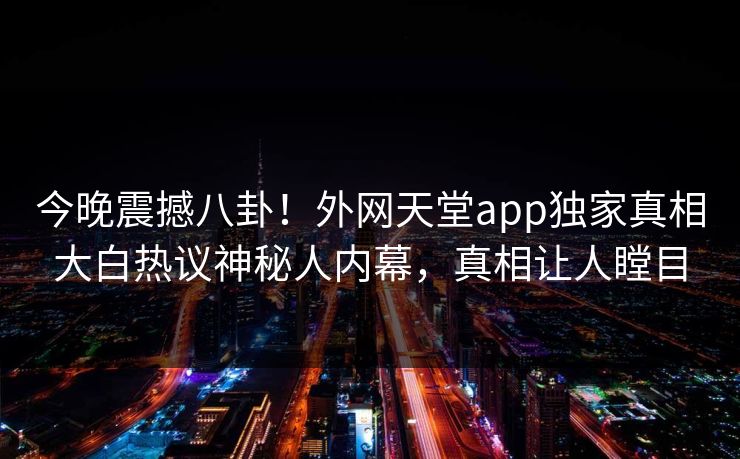 今晚震撼八卦！外网天堂app独家真相大白热议神秘人内幕，真相让人瞠目