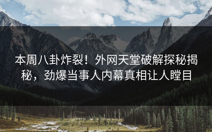 本周八卦炸裂！外网天堂破解探秘揭秘，劲爆当事人内幕真相让人瞠目
