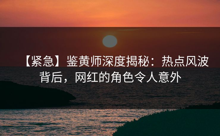 【紧急】鉴黄师深度揭秘：热点风波背后，网红的角色令人意外