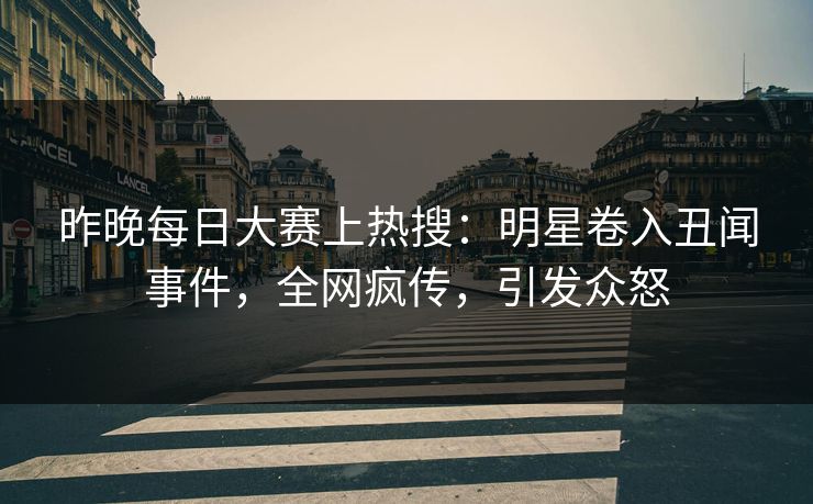 昨晚每日大赛上热搜：明星卷入丑闻事件，全网疯传，引发众怒