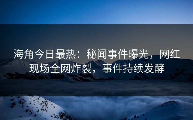 海角今日最热：秘闻事件曝光，网红现场全网炸裂，事件持续发酵